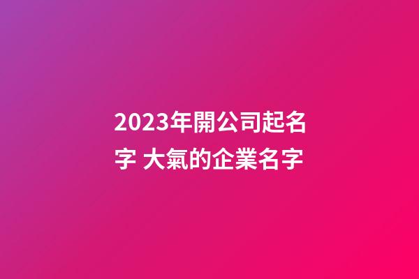 2023年開公司起名字 大氣的企業名字
